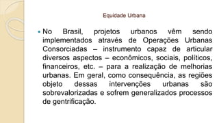 Equidade Urbana
 No Brasil, projetos urbanos vêm sendo
implementados através de Operações Urbanas
Consorciadas – instrumento capaz de articular
diversos aspectos – econômicos, sociais, políticos,
financeiros, etc. – para a realização de melhorias
urbanas. Em geral, como consequência, as regiões
objeto dessas intervenções urbanas são
sobrevalorizadas e sofrem generalizados processos
de gentrificação.
 