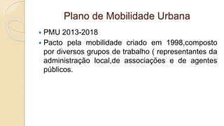 Plano de Mobilidade Urbana
 PMU 2013-2018
 Pacto pela mobilidade criado em 1998,composto
por diversos grupos de trabalho ( representantes da
administração local,de associações e de agentes
públicos.
 