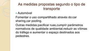 As medidas propostas segundo o tipo de
transporte
 Automóvel
Fomentar o uso compartilhado através do:car
sharing,car pooling.
Outras medidas:pacificar ruas,cumprir parâmetros
normativos de qualidade ambiental,reduzir as vítimas
do tráfego e aumentar o espaço destinados aos
pedestres.
 