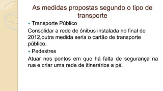 As medidas propostas segundo o tipo de
transporte
 Transporte Público
Consolidar a rede de ônibus instalada no final de
2012,outra medida seria o cartão de transporte
público.
 Pedestres
Atuar nos pontos em que há falta de segurança na
rua e criar uma rede de itinerários a pé.
 