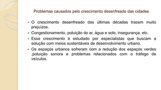 Problemas causados pelo crescimento desenfreado das cidades
 O crescimento desenfreado das últimas décadas trazem muito
prejuízos.
 Congestionamento, poluição do ar, água e solo, insegurança, etc.
 Esse crescimento é estudado por especialistas que buscam a
solução com meios sustentáveis de desenvolvimento urbano.
 Os espaços urbanos sofreram com a redução dos espaços verdes
,poluição sonora e problemas relacionados com o tráfego de
veículos.
 