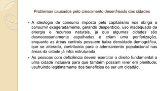 Problemas causados pelo crescimento desenfreado das cidades
 A ideologia de consumo imposta pelo capitalismo nos obriga a
consumir exageradamente, gerando desperdício, uso inadequado de
energia e recursos naturais, já que algumas cidades são
desnecessariamente espalhadas e criam uma periferização,
enquanto as áreas centrais possuem baixa densidade demográfica,
que se alterado, contribuiria para o adensamento populacional nas
áreas da cidade já infra estruturada.
 As pessoas com deficiência devem exercitar o direito fundamental a
uma cidade inclusiva para que também possam viver em plenitude,
usufruindo legitimamente dos benefícios de ser um cidadão.
 