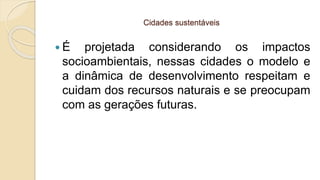 Cidades sustentáveis
 É projetada considerando os impactos
socioambientais, nessas cidades o modelo e
a dinâmica de desenvolvimento respeitam e
cuidam dos recursos naturais e se preocupam
com as gerações futuras.
 