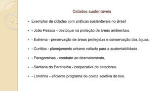 Cidades sustentáveis
 Exemplos de cidades com práticas sustentáveis no Brasil
 - João Pessoa - destaque na proteção de áreas ambientais.
 - Extrema - preservação de áreas protegidas e conservação das águas.
 - Curitiba - planejamento urbano voltado para a sustentabilidade.
 - Paragominas - combate ao desmatamento.
 - Santana do Paranaíba - cooperativa de catadores.
 - Londrina - eficiente programa de coleta seletiva do lixo.
 