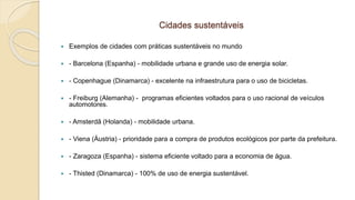 Cidades sustentáveis
 Exemplos de cidades com práticas sustentáveis no mundo
 - Barcelona (Espanha) - mobilidade urbana e grande uso de energia solar.
 - Copenhague (Dinamarca) - excelente na infraestrutura para o uso de bicicletas.
 - Freiburg (Alemanha) - programas eficientes voltados para o uso racional de veículos
automotores.
 - Amsterdã (Holanda) - mobilidade urbana.
 - Viena (Áustria) - prioridade para a compra de produtos ecológicos por parte da prefeitura.
 - Zaragoza (Espanha) - sistema eficiente voltado para a economia de água.
 - Thisted (Dinamarca) - 100% de uso de energia sustentável.
 