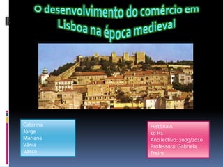O desenvolvimento do comércio em Lisboa na época medieval Catarina Jorge Mariana Vânia  Vasco História A 10 H1  Ano lectivo: 2009/2010 Professora: Gabriela Freire 