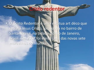 Cristo redentor
• O Cristo Redentor é uma estátua art déco que
retrata Jesus Cristo, localizada no bairro de
Santa Teresa, na cidade do Rio de Janeiro,
Brasil. Em 2007 foi eleito uma das novas sete
maravilhas do mundo.
 