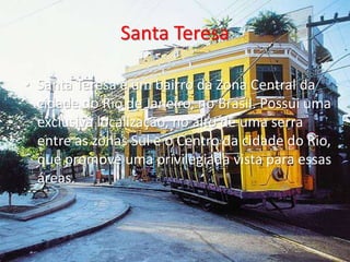 Santa Teresa
• Santa Teresa é um bairro da Zona Central da
cidade do Rio de Janeiro, no Brasil. Possui uma
exclusiva localização, no alto de uma serra
entre as zonas Sul e o Centro da cidade do Rio,
que promove uma privilegiada vista para essas
áreas.
 