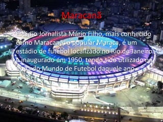 Maracanã
• Estádio Jornalista Mário Filho, mais conhecido
como Maracanã, o popular Maraca, é um
estádio de futebol localizado no Rio de Janeiro
e inaugurado em 1950, tendo sido utilizado na
Copa do Mundo de Futebol daquele ano.
 