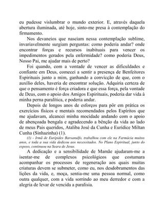 eu pudesse vislumbrar o mundo exterior. E, através daquela
abertura iluminada, até hoje, sinto-me presa à contemplação do
firmamento.
Nos devaneios que nasciam nessa contemplação sublime,
invariavelmente surgiam perguntas: como poderia andar? onde
encontrar forças e recursos inabituais para vencer os
impedimentos gerados pela enfermidade? como poderia Deus,
Nosso Pai, me ajudar mais de perto?
Foi quando, com a vontade de vencer as dificuldades e
confiante em Deus, comecei a sentir a presença de Benfeitores
Espirituais junto a mim, ganhando a convicção de que, com o
auxílio deles, haveria de encontrar solução. Adquiria certeza de
que o pensamento é força criadora e que essa força, pela vontade
de Deus, com o apoio dos Amigos Espirituais, poderia dar vida à
minha perna paralítica, e poderia andar.
Depois de longos anos de esforços para pôr em prática os
exercícios físicos e mentais recomendados pelos Espíritos que
me ajudavam, alcancei minha mocidade andando com o apoio
de abençoada bengala e agradecendo a bênção da vida ao lado
de meus Pais queridos, Ataliba José da Cunha e Eurídice Miltan
Cunha (Sinhazinha) (1).
(1) - Irmã de Eurípides Barsanulfo, trabalhou com ele na Farmácia muitos
anos, e toda a sua vida dedicou aos necessitados. No Plano Espiritual, junto do
esposo, continuou na Seara de Jesus.
A dedicação e a sensibilidade de Mamãe ajudaram-me a
isentar-me de complexos psicológicos que costumara
acompanhar os processos de regeneração aos quais muitas
criaturas devem se submeter, como eu, nos desdobramentos das
lições da vida, e, moça, sentia-me uma pessoa normal, como
outra qualquer, com a vida sorrindo ao meu derredor e com a
alegria de levar de vencida a paralisia.
 