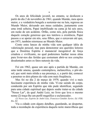 *
Os anos de felicidade juvenil, no entanto, se desfazem a
partir do dia 2 de novembro de 1961, quando Mamãe, meu apoio
maior, e a verdadeira bengala a sustentar-me na luta, regressa ao
Mundo Maior, deixando aos meus cuidados, juntamente com
uma irmã solteira, Papai imobilizado na cama já há seis anos,
em razão de um acidente. Órfão, como nós, pela partida física
daquele coração generoso que nos tutelava a existência, Papai
passou a se apoiar em nós, seus filhos, que o cercavam até que,
em 1971, também retornasse ao Mundo Maior.
Conto estes lances de minha vida sem qualquer idéia de
valorização pessoal, mas para demonstrar aos queridos leitores
que a Doutrina Espírita é manancial inesgotável de força
criadora e vivificante, no qual poderemos banhar nossa alma
para livrar-nos das feridas que costumam abrir-se nos corações
desalentados antes os fatos naturais da vida.
*
Foi em 1962, quase um ano após a partida de Mamãe, em
uma tarde amena, quando contemplava, melancólica, o pôr-do-
sol, que senti mais nítida a sua presença, e, a partir daí, comecei
a penetrar os dois planos da vida com mais freqüência.
Mas foi no dia 2 de março de 1979, quando vivi a mais
fascinante experiência de minha vida. Vi-me saindo do corpo,
conduzida por um Espírito que não pude identificar, seguindo
para uma cidade espiritual que depois soube tratar-se da cidade
"Nosso Lar", da qual André Luiz, no livro que leva o mesmo
nome (2) traça-lhe um perfil magnífico e esclarecedor.
(2) Nosso Lar, Espírito de André Luiz, Francisco Cândido Xavier, Ed. FEB,
Rio, RJ.
Via a cidade com alguns detalhes, guardando, ao despertar,
toda a recordação da experiência daquela noite maravilhosa que
 