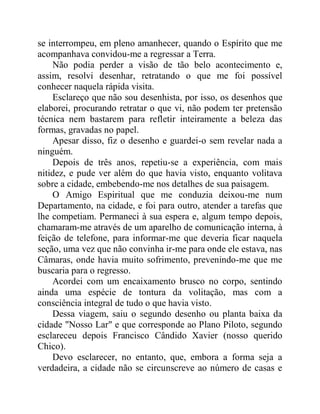 se interrompeu, em pleno amanhecer, quando o Espírito que me
acompanhava convidou-me a regressar a Terra.
Não podia perder a visão de tão belo acontecimento e,
assim, resolvi desenhar, retratando o que me foi possível
conhecer naquela rápida visita.
Esclareço que não sou desenhista, por isso, os desenhos que
elaborei, procurando retratar o que vi, não podem ter pretensão
técnica nem bastarem para refletir inteiramente a beleza das
formas, gravadas no papel.
Apesar disso, fiz o desenho e guardei-o sem revelar nada a
ninguém.
Depois de três anos, repetiu-se a experiência, com mais
nitidez, e pude ver além do que havia visto, enquanto volitava
sobre a cidade, embebendo-me nos detalhes de sua paisagem.
O Amigo Espiritual que me conduzia deixou-me num
Departamento, na cidade, e foi para outro, atender a tarefas que
lhe competiam. Permaneci à sua espera e, algum tempo depois,
chamaram-me através de um aparelho de comunicação interna, à
feição de telefone, para informar-me que deveria ficar naquela
seção, uma vez que não convinha ir-me para onde ele estava, nas
Câmaras, onde havia muito sofrimento, prevenindo-me que me
buscaria para o regresso.
Acordei com um encaixamento brusco no corpo, sentindo
ainda uma espécie de tontura da volitação, mas com a
consciência integral de tudo o que havia visto.
Dessa viagem, saiu o segundo desenho ou planta baixa da
cidade "Nosso Lar" e que corresponde ao Plano Piloto, segundo
esclareceu depois Francisco Cândido Xavier (nosso querido
Chico).
Devo esclarecer, no entanto, que, embora a forma seja a
verdadeira, a cidade não se circunscreve ao número de casas e
 