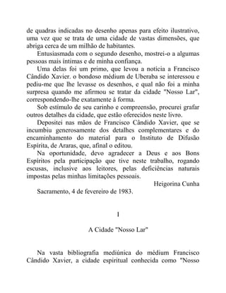 de quadras indicadas no desenho apenas para efeito ilustrativo,
uma vez que se trata de uma cidade de vastas dimensões, que
abriga cerca de um milhão de habitantes.
Entusiasmada com o segundo desenho, mostrei-o a algumas
pessoas mais íntimas e de minha confiança.
Uma delas foi um primo, que levou a notícia a Francisco
Cândido Xavier. o bondoso médium de Uberaba se interessou e
pediu-me que lhe levasse os desenhos, e qual não foi a minha
surpresa quando me afirmou se tratar da cidade "Nosso Lar",
correspondendo-lhe exatamente à forma.
Sob estímulo de seu carinho e compreensão, procurei grafar
outros detalhes da cidade, que estão oferecidos neste livro.
Depositei nas mãos de Francisco Cândido Xavier, que se
incumbiu generosamente dos detalhes complementares e do
encaminhamento do material para o Instituto de Difusão
Espírita, de Araras, que, afinal o editou.
Na oportunidade, devo agradecer a Deus e aos Bons
Espíritos pela participação que tive neste trabalho, rogando
escusas, inclusive aos leitores, pelas deficiências naturais
impostas pelas minhas limitações pessoais.
Heigorina Cunha
Sacramento, 4 de fevereiro de 1983.
I
A Cidade "Nosso Lar"
Na vasta bibliografia mediúnica do médium Francisco
Cândido Xavier, a cidade espiritual conhecida como "Nosso
 