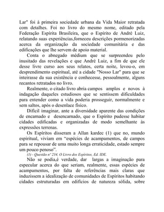 Lar" foi à primeira sociedade urbana da Vida Maior retratada
com detalhes. Foi no livro do mesmo nome, editado pela
Federação Espírita Brasileira, que o Espírito de André Luiz,
relatando suas experiências,forneceu descrições pormenorizadas
acerca da organização da sociedade comunitária e das
edificações que lhe servem de apoio material.
Conta o abnegado médium que se surpreendeu pelo
inusitado das revelações e que André Luiz, a fim de que ele
desse livre curso aos seus relatos, certa noite, levou-o, em
desprendimento espiritual, até a cidade "Nosso Lar" para que se
inteirasse da sua existência e conhecesse, pessoalmente, alguns
recantos retratados no livro.
Realmente, o citado livro abria campos amplos e novos à
indagação daqueles estudiosos que se sentissem dificuldades
para entender como a vida poderia prosseguir, normalmente e
sem saltos, após o desenlace físico.
Difícil imaginar, ante a diversidade aparente das condições
de encarnado e desencarnado, que o Espírito pudesse habitar
cidades edificadas e organizadas de modo semelhante às
expressões terrenas.
Os Espíritos disseram a Allan kardec (1) que no, mundo
espiritual, viviam em “espécies de acampamentos, de campos
para se repousar de uma muito longa erraticidade, estado sempre
um pouco penoso”.
(1) - Questão nº 234, O Livro dos Espíritos, Ed. IDE.
Não se podia,é verdade, dar largas a imaginação para
especular acerca do que seriam, realmente, essas espécies de
acampamentos, por falta de referências mais claras que
induzissem a idealização de comunidades de Espíritos habitando
cidades estruturadas em edifícios de natureza sólida, sobre
 