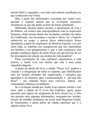 terreno fértil a vegetação, e em tudo com estreita semelhança ao
que conhecemos na Crosta.
Mas, a partir das informações veiculadas por André Luiz,
passado o espanto natural que as revelações causaram,
reconheceu-se que não podia ocorrer de forma semelhante.
Habituado, durante muitos séculos, a idealizações do Céu e
do Inferno, em termos sem correspondência com as expressões
humanas, ainda mesmo diante das revelações contidas nas obras
da Codificação, nos recusamos a aceitar o óbvio. Se o Espírito
sobrevivia ao corpo, e provas dessa sobrevivência foram
abundantes a partir do surgimento da Doutrina Espírita, e se, por
outro lado, os Espíritos nos asseguravam que nos reuniríamos
em famílias e em agrupamentos, e que a vida continuava sem
grandes mudanças depois da morte física, por que haveria de ser
tão discrepante em relação aos moldes da vida moderna?
Pelas recordações da vida espiritual, organizamos a vida
terrena, e André Luiz nos mostra que esta é uma copia
imperfeita daquela.
A partir da edição do livro, a cidade “Nosso Lar” ganhou o
coração e a imaginação de todos os espíritas, que identificaram
nela um modelo alentador das organizações e situações que
aguardam o ser humano, após a desencarnação, e - por que não
dizer? – um estímulo físico para conviver, depois, em
comunidades idênticas ou melhores.
Se a revelação trazida por André Luiz esperou oitenta e seis
anos, após a edição de O Livro dos Espíritos, agora, quase
quarenta anos depois do surgimento do livro Nosso Lar, o Alto
nos permite mais algumas informações, ensejando-nos receber,
através do trabalho mediúnico de nossa irmã Heigorina Cunha,
de Sacramento, o plano piloto da cidade espiritual que é o
objetivo deste livro.
 