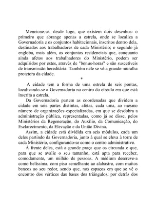 Mencione-se, desde logo, que existem dois desenhos: o
primeiro que abrange apenas a estrela, onde se localiza a
Governadoria e os conjuntos habitacionais, inscritos dentro dela,
destinados aos trabalhadores de cada Ministério; o segundo já
engloba, mais além, os conjuntos residenciais que, conquanto
ainda afetos aos trabalhadores do Ministério, podem ser
adquiridos por estes, através de "bonus-horas" e são suscetíveis
de transmissão hereditária. Também nele se vê a grande muralha
protetora da cidade.
*
A cidade tem a forma de uma estrela de seis pontas,
localizando-se a Governadoria no centro do círculo em que está
inscrita a estrela.
Da Governadoria partem as coordenadas que dividem a
cidade em seis partes distintas, afetas, cada uma, ao mesmo
número de organizações especializadas, em que se desdobra a
administração pública, representadas, como já se disse, pelos
Ministérios da Regeneração, do Auxílio, da Comunicação, do
Esclarecimento, da Elevação e da União Divina.
Assim, a cidade está dividida em seis módulos, cada um
deles partindo da Governadoria, junto à qual se eleva à torre de
cada Ministério, configurando-se como o centro administrativo.
À frente deles, está a grande praça que os circunda e que,
para que se avalie o seu tamanho, está apta para receber,
comodamente, um milhão de pessoas. A médium descreve-a
como belíssima, com piso semelhante ao alabastro, com muitos
bancos ao seu redor, sendo que, nos espaços em que se vê o
encontro dos vértices das bases dos triângulos, por detrás dos
 