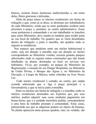 bancos, existem fontes luminosas multicoloridas e, em torno
delas, flores graciosas e delicadas.
Além da praça temos os núcleos residenciais em forma de
triângulo e que, como já se disse, se destinam aos trabalhadores
de cada Ministério, sendo que os mais graduados residem mais
próximos à praça e, portanto, ao centro administrativo. Essas
casas pertencem à comunidade e se um trabalhador se transfere
para outro Ministério, deve mudar-se também para residir junto
ao seu local de trabalho. Os quadros que se vêem desenhados
dentro do triângulo, e junto à muralha, são quadras onde se
erguem as residências.
Nos espaços que medeiam entre um núcleo habitacional e
outro, seja em direção à muralha seja em direção ao núcleo
correspondente ao Ministério vizinho, existem grandes parques
arborizados onde se erguem outras construções que não foram
detalhadas na planta, destinadas ao lazer ou serviços aos
habitantes. Vê-se, por exemplo, no parque do Ministério da
Regeneração, a locação do seu Parque Hospitalar; no Ministério
da União Divina, o Bosque das Águas e, no Ministério da
Elevação, o Campo da Música, todos referidos no livro Nosso
Lar.
Cada núcleo residencial é cortado, no centro, por ampla
avenida arborizada que o liga à praça principal e a
Governadoria, e que se inicia junto à muralha.
Entre os núcleos em forma de triângulo e a muralha, estão os
núcleos residenciais destinados aos Espíritos que, por seus
méritos, podem adquirir suas casas mediante pagamento em
bonus-horas, que é a unidade monetária padrão, correspondente
à uma hora de trabalho prestado à comunidade. Estas casas,
pertencendo aos que as adquirem podem ser objeto de herança.
Na planta aparecem umas poucas quadras, mas, na verdade, são
 