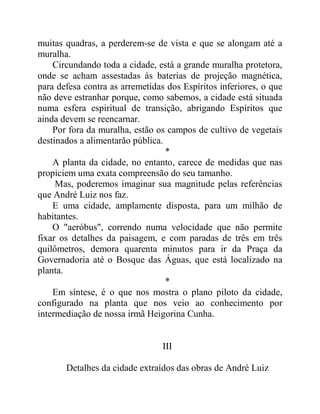 muitas quadras, a perderem-se de vista e que se alongam até a
muralha.
Circundando toda a cidade, está a grande muralha protetora,
onde se acham assestadas às baterias de projeção magnética,
para defesa contra as arremetidas dos Espíritos inferiores, o que
não deve estranhar porque, como sabemos, a cidade está situada
numa esfera espiritual de transição, abrigando Espíritos que
ainda devem se reencarnar.
Por fora da muralha, estão os campos de cultivo de vegetais
destinados a alimentarão pública.
*
A planta da cidade, no entanto, carece de medidas que nas
propiciem uma exata compreensão do seu tamanho.
Mas, poderemos imaginar sua magnitude pelas referências
que André Luiz nos faz.
E uma cidade, amplamente disposta, para um milhão de
habitantes.
O "aeróbus", correndo numa velocidade que não permite
fixar os detalhes da paisagem, e com paradas de três em três
quilômetros, demora quarenta minutos para ir da Praça da
Governadoria até o Bosque das Águas, que está localizado na
planta.
*
Em síntese, é o que nos mostra o plano piloto da cidade,
configurado na planta que nos veio ao conhecimento por
intermediação de nossa irmã Heigorina Cunha.
III
Detalhes da cidade extraídos das obras de André Luiz
 