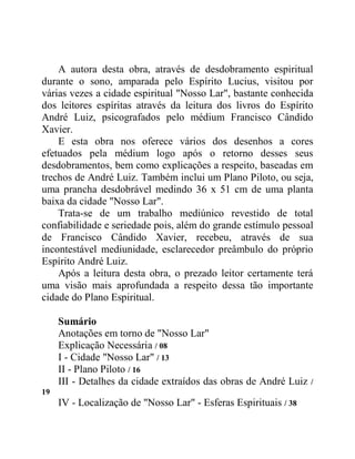 A autora desta obra, através de desdobramento espiritual
durante o sono, amparada pelo Espírito Lucius, visitou por
várias vezes a cidade espiritual "Nosso Lar", bastante conhecida
dos leitores espíritas através da leitura dos livros do Espírito
André Luiz, psicografados pelo médium Francisco Cândido
Xavier.
E esta obra nos oferece vários dos desenhos a cores
efetuados pela médium logo após o retorno desses seus
desdobramentos, bem como explicações a respeito, baseadas em
trechos de André Luiz. Também inclui um Plano Piloto, ou seja,
uma prancha desdobrável medindo 36 x 51 cm de uma planta
baixa da cidade "Nosso Lar".
Trata-se de um trabalho mediúnico revestido de total
confiabilidade e seriedade pois, além do grande estímulo pessoal
de Francisco Cândido Xavier, recebeu, através de sua
incontestável mediunidade, esclarecedor preâmbulo do próprio
Espírito André Luiz.
Após a leitura desta obra, o prezado leitor certamente terá
uma visão mais aprofundada a respeito dessa tão importante
cidade do Plano Espiritual.
Sumário
Anotações em torno de "Nosso Lar"
Explicação Necessária / 08
I - Cidade "Nosso Lar" / 13
II - Plano Piloto / 16
III - Detalhes da cidade extraídos das obras de André Luiz /
19
IV - Localização de "Nosso Lar" - Esferas Espirituais / 38
 