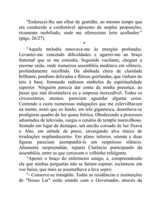 "Enderecei-lhe um olhar de gratidão, ao mesmo tempo que
era conduzido a confortável aposento de amplas proporções,
ricamente mobiliado, onde me ofereceram leito acolhedor."
(págs. 26/27).
*
"Aquela melodia renovava-me às energias profundas.
Levantei-me vencendo dificuldades e agarrei-me ao braço
fraternal que se me estendia. Seguindo vacilante, cheguei a
enorme saião, onde numerosa assembléia meditava em silêncio,
profundamente recolhida. Da abóbada cheia de claridade
brilhante, pendiam delicadas e flóreas guirlandas, que vinham do
teto à base, formando radiosos símbolos de espiritualidade
superior. Ninguém parecia dar conta da minha presença, ao
passo que mal dissimulava eu a surpresa inexcedível. Todos os
circunstantes, atentos, pareciam aguardar alguma coisa.
Contendo a custo numerosas indagações que me esfervilhavam
na mente, notei que ao fundo, em tela gigantesca, desenhava-se
prodigioso quadro de luz quase feérica. Obedecendo a processos
adiantados de televisão, surgiu o cenário de templo maravilhoso.
Sentado em lugar de destaque, um ancião coroado de luz fixava
o Alto, em atitude de prece, envergando alva túnica de
irradiações resplandecentes. Em plano inferior, setenta e duas
figuras pareciam acompanhá-lo em respeitoso silêncio.
Altamente surpreendido, reparei Clarêncio participando da
assembléia, entre os que cercavam o velhinho refulgente.
"Apertei o braço do enfermeiro amigo, e, compreendendo
ele que minhas perguntas não se fariam esperar, esclareceu em
voz baixa, que mais se assemelhava a leve sopro:
"- Conserve-se tranqüilo. Todas as residências e instituições
de "Nosso Lar" estão orando com o Governador, através da
 