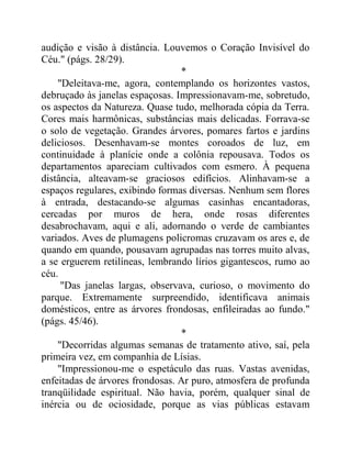 audição e visão à distância. Louvemos o Coração Invisível do
Céu." (págs. 28/29).
*
"Deleitava-me, agora, contemplando os horizontes vastos,
debruçado às janelas espaçosas. Impressionavam-me, sobretudo,
os aspectos da Natureza. Quase tudo, melhorada cópia da Terra.
Cores mais harmônicas, substâncias mais delicadas. Forrava-se
o solo de vegetação. Grandes árvores, pomares fartos e jardins
deliciosos. Desenhavam-se montes coroados de luz, em
continuidade à planície onde a colônia repousava. Todos os
departamentos apareciam cultivados com esmero. À pequena
distância, alteavam-se graciosos edifícios. Alinhavam-se a
espaços regulares, exibindo formas diversas. Nenhum sem flores
à entrada, destacando-se algumas casinhas encantadoras,
cercadas por muros de hera, onde rosas diferentes
desabrochavam, aqui e ali, adornando o verde de cambiantes
variados. Aves de plumagens policromas cruzavam os ares e, de
quando em quando, pousavam agrupadas nas torres muito alvas,
a se erguerem retilíneas, lembrando lírios gigantescos, rumo ao
céu.
"Das janelas largas, observava, curioso, o movimento do
parque. Extremamente surpreendido, identificava animais
domésticos, entre as árvores frondosas, enfileiradas ao fundo."
(págs. 45/46).
*
"Decorridas algumas semanas de tratamento ativo, saí, pela
primeira vez, em companhia de Lísias.
"Impressionou-me o espetáculo das ruas. Vastas avenidas,
enfeitadas de árvores frondosas. Ar puro, atmosfera de profunda
tranqüilidade espiritual. Não havia, porém, qualquer sinal de
inércia ou de ociosidade, porque as vias públicas estavam
 