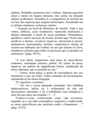 repletas. Entidades numerosas iam e vinham. Algumas pareciam
situar a mente em lugares distantes, mas outras me dirigiam
olhares acolhedores. Incumbia-se o companheiro de orientar-me
em face das surpresas que surgiam ininterruptas. Percebendo-me
as íntimas conjeturas, esclareceu solícito:
"- Estamos no local do Ministério do Auxílio. Tudo o que
vemos, edifícios, casas residenciais, representa instituições e
abrigos adequados à tarefa de nossa jurisdição. Orientadores,
operários e outros serviçais da missão, residem aqui. Nesta zona,
atende-se a doentes, ouvem-se rogativas, selecionam-se preces,
preparam-se reencarnações terrenas, organizam-se turmas de
socorro aos habitantes do Umbral, ou aos que choram na Terra,
estudam-se soluções para todos os processos que se prendem ao
sofrimento." (págs. 50/51).
*
"A essa altura, atingíramos uma praça de maravilhosos
contornos, ostentando extensos jardins. No centro da praça,
erguia-se um palácio de magnificente beleza, encabeçado de
torres soberanas, que se perdiam no céu."
" - Temos, nesta praça, o ponto de convergência dos seis
ministérios a que me referi. Todos começam da Governadoria,
estendendo-se em forma triangular.
"E, respeitoso, comentou:
" - Ali vive o nosso abnegado orientador. Nos trabalhos
administrativos, utiliza ele a colaboração de três mil
funcionários; entretanto, é ele o trabalhador mais infatigável e
mais fiel que todos nós reunidos." (. . .)"
"Calara-se Lísias, evidenciando como vida reverência,
enquanto eu a seu lado contemplava, respeitoso e embevecido,
as torres maravilhosas que pareciam cindir o firmamento. . ."
(págs. 52/53).
 