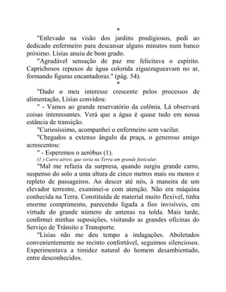 *
"Enlevado na visão dos jardins prodigiosos, pedi ao
dedicado enfermeiro para descansar alguns minutos num banco
próximo. Lísias anuiu de bom grado.
"Agradável sensação de paz me felicitava o espírito.
Caprichosos repuxos de água colorida ziguezagueavam no ar,
formando figuras encantadoras." (pág. 54).
*
"Dado o meu interesse crescente pelos processos de
alimentação, Lísias convidou:
" - Vamos ao grande reservatório da colônia. Lá observará
coisas interessantes. Verá que a água é quase tudo em nossa
estância de transição.
"Curiosíssimo, acompanhei o enfermeiro sem vacilar.
"Chegados a extenso ângulo da praça, o generoso amigo
acrescentou:
" - Esperemos o aeróbus (1).
(1 ) Carro aéreo, que seria na Terra um grande funicular.
"Mal me refazia da surpresa, quando surgiu grande carro,
suspenso do solo a uma altura de cinco metros mais ou menos e
repleto de passageiros. Ao descer até nós, à maneira de um
elevador terrestre, examinei-o com atenção. Não era máquina
conhecida na Terra. Constituída de material muito flexível, tinha
enorme comprimento, parecendo ligada a fios invisíveis, em
virtude do grande número de antenas na tolda. Mais tarde,
confirmei minhas suposições, visitando as grandes oficinas do
Serviço de Trânsito e Transporte.
"Lísias não me deu tempo a indagações. Aboletados
convenientemente no recinto confortável, seguimos silenciosos.
Experimentava a timidez natural do homem desambientado,
entre desconhecidos.
 