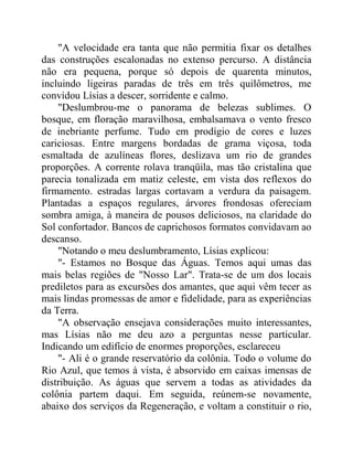 "A velocidade era tanta que não permitia fixar os detalhes
das construções escalonadas no extenso percurso. A distância
não era pequena, porque só depois de quarenta minutos,
incluindo ligeiras paradas de três em três quilômetros, me
convidou Lísias a descer, sorridente e calmo.
"Deslumbrou-me o panorama de belezas sublimes. O
bosque, em floração maravilhosa, embalsamava o vento fresco
de inebriante perfume. Tudo em prodígio de cores e luzes
cariciosas. Entre margens bordadas de grama viçosa, toda
esmaltada de azulíneas flores, deslizava um rio de grandes
proporções. A corrente rolava tranqüila, mas tão cristalina que
parecia tonalizada em matiz celeste, em vista dos reflexos do
firmamento. estradas largas cortavam a verdura da paisagem.
Plantadas a espaços regulares, árvores frondosas ofereciam
sombra amiga, à maneira de pousos deliciosos, na claridade do
Sol confortador. Bancos de caprichosos formatos convidavam ao
descanso.
"Notando o meu deslumbramento, Lísias explicou:
"- Estamos no Bosque das Águas. Temos aqui umas das
mais belas regiões de "Nosso Lar". Trata-se de um dos locais
prediletos para as excursões dos amantes, que aqui vêm tecer as
mais lindas promessas de amor e fidelidade, para as experiências
da Terra.
"A observação ensejava considerações muito interessantes,
mas Lísias não me deu azo a perguntas nesse particular.
Indicando um edifício de enormes proporções, esclareceu
"- Ali é o grande reservatório da colônia. Todo o volume do
Rio Azul, que temos à vista, é absorvido em caixas imensas de
distribuição. As águas que servem a todas as atividades da
colônia partem daqui. Em seguida, reúnem-se novamente,
abaixo dos serviços da Regeneração, e voltam a constituir o rio,
 