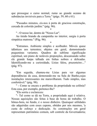 que prossegue o curso normal, rumo ao grande oceano de
substâncias invisíveis para a Terra." (págs. 59, 60 e 61).
*
"Passados minutos, eis-nos à porta de graciosa construção,
cercada de colorido jardim." (pág. 96).
*
" - O nosso lar, dentro de "Nosso Lar".
Ao tinido brando da campainha no interior, surgiu à porta
simpática matrona." (Pág. 96).
*
"Entramos. Ambiente simples e acolhedor. Móveis quase
idênticos aos terrestres; objetos em geral, demonstrando
pequeninas variantes. Quadros de sublime significação
espiritual, um piano de notáveis proporções, descansando sobre
ele grande harpa talhada em linhas nobres e delicadas.
Identificando-me a curiosidade, Lísias falou, prazenteiro:..."
(pág. 97).
*
"Em seguida, chamou-me Lísias para ver algumas
dependências da casa, demorando-me na Sala de Banho,cujas
instalações interessantes me maravilharam. Tudo simples, mas
confortável." (pág. 98).
" - Como se encara o problema da propriedade na colônia?
Esta casa, por exemplo, pertence-lhe?
"Ela sorriu e esclareceu:
"- Tal como se dá na Terra, a propriedade aqui é relativa.
Nossas aquisições são feitas à base de horas de trabalho. O
bônus-hora, no fundo, é o nosso dinheiro. Quaisquer utilidades
são adquiridas com esses cupons, obtidos por nós mesmos, 'a
custa de esforço e dedicação. As construções em geral
representam patrimônio comum, sob controle da Governadoria;
 