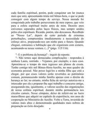 cada família espiritual, porém, pode conquistar um lar (nunca
mais que um), apresentando trinta mil bônus-hora, o que se pode
conseguir com algum tempo de serviço. Nossa morada foi
conquistada pelo trabalho perseverante de meu esposo, que veio
para a esfera espiritual muito antes de mim. Dezoito anos
estivemos separados pelos laços físicos, mas sempre unidos
pelos elos espirituais. Ricardo, porém, não descansou. Recolhido
ao "Nosso Lar", depois de certo período de extremas
perturbações, compreendeu imediatamente a necessidade do
esforço ativo, preparando-nos um ninho para o futuro. Quando
cheguei, estreamos a habitação que ele organizara com esmero,
acentuando-se nossa ventura. (...)" (págs. 115/116).
*
"- E o problema da herança? - inquiri de repente.
"- Não temos aqui demasiadas complicações - respondeu à
senhora Laura, sorrindo. - Vejamos, por exemplo, o meu caso.
Aproxima-se o tempo do meu regresso aos planos da crosta.
Tenho comigo três mil Bônus-Hora-Auxílio, no meu quadro de
economia pessoal. Não posso legá-los a minha filha que está a
chegar, por que esses valores serão revertidos ao patrimônio
comum, permanecendo minha família apenas com o direito de
herança ao lar; no entanto, minha ficha de serviço autoriza-me a
interceder por ela e preparar-lhe aqui trabalho e concurso amigo,
assegurando-me, igualmente, o valioso auxílio das organizações
de nossa colônia espiritual, durante minha permanência nos
círculos carnais. Nesse cômputo, deixo de referir-me ao lucro
maravilhoso que adquiri no capítulo da experiência, nos anos de
cooperação no Ministério do Auxílio. Volto a Terra, investida de
valores mais altos e demonstrando qualidades mais nobres de
preparação ao êxito desejado.
*
 