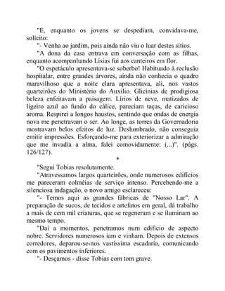 "E, enquanto os jovens se despediam, convidava-me,
solícito:
"- Venha ao jardim, pois ainda não viu o luar destes sítios.
"A dona da casa entrava em conversação com as filhas,
enquanto acompanhando Lísias fui aos canteiros em flor.
"O espetáculo apresentava-se soberbo! Habituado à reclusão
hospitalar, entre grandes árvores, ainda não conhecia o quadro
maravilhoso que a noite clara apresentava, ali, nos vastos
quarteirões do Ministério do Auxílio. Glicínias de prodigiosa
beleza enfeitavam a paisagem. Lírios de neve, matizados de
ligeiro azul ao fundo do cálice, pareciam taças, de caricioso
aroma. Respirei a longos haustos, sentindo que ondas de energia
nova me penetravam o ser. Ao longe, as torres da Governadoria
mostravam belos efeitos de luz. Deslumbrado, não conseguia
emitir impressões. Esforçando-me para exteriorizar a admiração
que me invadia a alma, falei comovidamente: (...)". (págs.
126/127).
*
"Segui Tobias resolutamente.
"Atravessamos largos quarteirões, onde numerosos edifícios
me pareceram colméias de serviço intenso. Percebendo-me a
silenciosa indagação, o novo amigo esclareceu:
"- Temos aqui as grandes fábricas de "Nosso Lar". A
preparação de sucos, de tecidos e artefatos em geral, dá trabalho
a mais de cem mil criaturas, que se regeneram e se iluminam ao
mesmo tempo.
"Daí a momentos, penetramos num edifício de aspecto
nobre. Servidores numerosos iam e vinham. Depois de extensos
corredores, deparou-se-nos vastíssima escadaria, comunicando
com os pavimentos inferiores.
"- Desçamos - disse Tobias com tom grave.
 