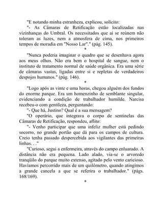 "E notando minha estranheza, explicou, solícito:
"- As Câmaras de Retificação estão localizadas nas
vizinhanças do Umbral. Os necessitados que aí se reúnem não
toleram as luzes, nem a atmosfera de cima, nos primeiros
tempos de moradia em "Nosso Lar"." (pág. 145).
*
"Nunca poderia imaginar o quadro que se desenhava agora
aos meus olhos. Não era bem o hospital de sangue, nem o
instituto de tratamento normal de saúde orgânica. Era uma série
de câmaras vastas, ligadas entre si e repletas de verdadeiros
despojos humanos." (pág. 146).
*
"Logo após as vinte e uma horas, chegou alguém dos fundos
do enorme parque. Era um homenzinho de semblante singular,
evidenciando a condição de trabalhador humilde. Narcisa
recebeu-o com gentileza, perguntando:
"- Que há, Justino? Qual é a sua mensagem?
"O operário, que integrava o corpo de sentinelas das
Câmaras de Retificação, respondeu, aflito:
"- Venho participar que uma infeliz mulher está pedindo
socorro, no grande portão que dá para os campos de cultura.
Creio tenha passado despercebida aos vigilantes das primeiras
linhas. . ."
"Curioso, segui a enfermeira, através do campo enluarado. A
distância não era pequena. Lado alado, via-se o arvoredo
tranqüilo do parque muito extenso, agitado pelo vento caricioso.
Havíamos percorrido mais de um quilômetro, quando atingimos
a grande cancela a que se referira o trabalhador." (págs.
168/169).
*
 