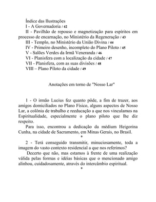 Índice das Ilustrações
I - A Governadoria / 42
II - Pavilhão de repouso e magnetização para espíritos em
processo de encarnação, no Ministério da Regeneração / 43
III - Templo, no Ministério da União Divina / 44
IV - Primeiro desenho, incompleto do Plano Piloto / 45
V - Salões Verdes da Irmã Veneranda / 46
VI - Planisfera com a localização da cidade / 47
VII - Planisfera, com as suas divisões / 48
VIII – Plano Piloto da cidade / 49
Anotações em torno de "Nosso Lar"
1 - O irmão Lucius fez quanto pôde, a fim de trazer, aos
amigos domiciliados no Plano Físico, alguns aspectos de Nosso
Lar, a colônia de trabalho e reeducação a que nos vinculamos na
Espiritualidade, especialmente o plano piloto que lhe diz
respeito.
Para isso, encontrou a dedicação da médium Heigorina
Cunha, na cidade de Sacramento, em Minas Gerais, no Brasil.
*
2 - Terá conseguido transmitir, minuciosamente, toda a
imagem do vasto contexto residencial a que nos referimos?
Decerto que não, mas estamos à frente de uma realização
válida pelas formas e idéias básicas que o mencionado amigo
alinhou, cuidadosamente, através do intercâmbio espiritual.
*
 