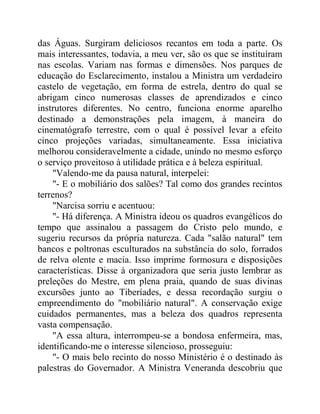 das Águas. Surgiram deliciosos recantos em toda a parte. Os
mais interessantes, todavia, a meu ver, são os que se instituíram
nas escolas. Variam nas formas e dimensões. Nos parques de
educação do Esclarecimento, instalou a Ministra um verdadeiro
castelo de vegetação, em forma de estrela, dentro do qual se
abrigam cinco numerosas classes de aprendizados e cinco
instrutores diferentes. No centro, funciona enorme aparelho
destinado a demonstrações pela imagem, à maneira do
cinematógrafo terrestre, com o qual é possível levar a efeito
cinco projeções variadas, simultaneamente. Essa iniciativa
melhorou consideravelmente a cidade, unindo no mesmo esforço
o serviço proveitoso à utilidade prática e à beleza espiritual.
"Valendo-me da pausa natural, interpelei:
"- E o mobiliário dos salões? Tal como dos grandes recintos
terrenos?
"Narcisa sorriu e acentuou:
"- Há diferença. A Ministra ideou os quadros evangélicos do
tempo que assinalou a passagem do Cristo pelo mundo, e
sugeriu recursos da própria natureza. Cada "salão natural" tem
bancos e poltronas esculturados na substância do solo, forrados
de relva olente e macia. Isso imprime formosura e disposições
características. Disse à organizadora que seria justo lembrar as
preleções do Mestre, em plena praia, quando de suas divinas
excursões junto ao Tiberíades, e dessa recordação surgiu o
empreendimento do "mobiliário natural". A conservação exige
cuidados permanentes, mas a beleza dos quadros representa
vasta compensação.
"A essa altura, interrompeu-se a bondosa enfermeira, mas,
identificando-me o interesse silencioso, prosseguiu:
"- O mais belo recinto do nosso Ministério é o destinado às
palestras do Governador. A Ministra Veneranda descobriu que
 