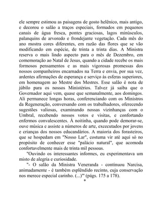 ele sempre estimou as paisagens de gosto helênico, mais antigo,
e decorou o salão a traços especiais, formados em pequenos
canais de água fresca, pontes graciosas, lagos minúsculos,
palanquins de arvoredo e frondejante vegetação. Cada mês do
ano mostra cores diferentes, em razão das flores que se vão
modificando em espécie, de trinta a trinta dias. A Ministra
reserva o mais lindo aspecto para o mês de Dezembro, em
comemoração ao Natal de Jesus, quando a cidade recebe os mais
formosos pensamentos e as mais vigorosas promessas dos
nossos companheiros encarnados na Terra e envia, por sua vez,
ardentes afirmações de esperança e serviço às esferas superiores,
em homenagem ao Mestre dos Mestres. Esse salão é nota de
júbilo para os nossos Ministérios. Talvez já saiba que o
Governador aqui vem, quase que semanalmente, aos domingos.
Ali permanece longas horas, conferenciando com os Ministros
da Regeneração, conversando com os trabalhadores, oferecendo
sugestões valiosas, examinando nossas vizinhanças com o
Umbral, recebendo nossos votos e visitas, e confortando
enfermos convalescentes. À noitinha, quando pode demorar-se,
ouve música e assiste a números de arte, excecutados por jovens
e crianças dos nossos educandários. A maioria dos forasteiros,
que se hospedam em "Nosso Lar", costuma vir até aqui só no
propósito de conhecer esse "palácio natural", que acomoda
confortavelmente mais de trinta mil pessoas.
"Ouvindo os interessantes informes, eu experimentava um
misto de alegria e curiosidade.
"- O salão da Ministra Veneranda - continuou Narcisa,
animadamente - é também esplêndido recinto, cuja conservação
nos merece especial carinho. (...)"' (págs. 175 a 178).
*
 