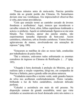 "Poucos minutos antes de meia-noite, Narcisa permitiu
minha ida ao grande portão das Câmaras. Os Samaritanos
deviam estar nas vizinhanças. Era imprescindível observar-lhes
à volta, para tomar providências.
"Com que emoção tornei ao caminho cercado de árvores
frondosas e acolhedoras'. Aqui, troncos que recordavam o
carvalho vetusto da Terra; além, folhas caprichosas lembrando a
acácia e o pinheiro. Aquele ar embalsamado figurava-se-me uma
bênção. Nas Câmaras, apesar das janelas amplas, não
experimentara tamanha impressão de bem-estar. Assim
caminhava, silencioso, sob as frondes carinhosas. Ventos frescos
agitavam-nas de manso, envolvendo-me em sensações de
repouso." (pág. 180).
*
"Estacaram as matilhas de cães ao nosso lado, conduzidas
por trabalhadores de pulso firme.
"Daí a minutos, estávamos todos enfrentando os enormes
corredores de ingresso as Câmaras de Retificação. (. . .)" (pág.
185).
*
"Chegada à hora destinada à preleção da Ministra, que se
realizou após a oração vespertina, dirigi-me, em companhia de
Narcisa e Salústio, para o grande salão em plena natureza.
"Verdadeira maravilha o recinto verde, onde grandes bancos
de relva nos acolheram confortadoramente. Flores variadas,
brilhando a luz de belos candelabros, exalavam delicado
perfume.
"Calculei a assistência em mais de mil pessoas. Na
disposição comum da grande assembléia, notei que vinte
entidades se assentavam em local destacado entre nós outros e a
 