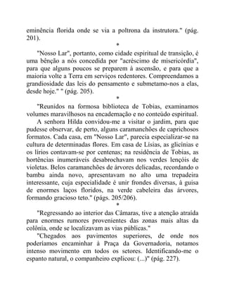 eminência florida onde se via a poltrona da instrutora." (pág.
201).
*
"Nosso Lar", portanto, como cidade espiritual de transição, é
uma bênção a nós concedida por "acréscimo de misericórdia",
para que alguns poucos se preparem à ascensão, e para que a
maioria volte a Terra em serviços redentores. Compreendamos a
grandiosidade das leis do pensamento e submetamo-nos a elas,
desde hoje." " (pág. 205).
*
"Reunidos na formosa biblioteca de Tobias, examinamos
volumes maravilhosos na encadernação e no conteúdo espiritual.
A senhora Hilda convidou-me a visitar o jardim, para que
pudesse observar, de perto, alguns caramanchões de caprichosos
formatos. Cada casa, em "Nosso Lar", parecia especializar-se na
cultura de determinadas flores. Em casa de Lísias, as glicínias e
os lírios contavam-se por centenas; na residência de Tobias, as
hortências inumeráveis desabrochavam nos verdes lençóis de
violetas. Belos caramanchões de árvores delicadas, recordando o
bambu ainda novo, apresentavam no alto uma trepadeira
interessante, cuja especialidade é unir frondes diversas, à guisa
de enormes laços floridos, na verde cabeleira das árvores,
formando gracioso teto." (págs. 205/206).
*
"Regressando ao interior das Câmaras, tive a atenção atraída
para enormes rumores provenientes das zonas mais altas da
colônia, onde se localizavam as vias públicas."
"Chegados aos pavimentos superiores, de onde nos
poderíamos encaminhar à Praça da Governadoria, notamos
intenso movimento em todos os setores. Identificando-me o
espanto natural, o companheiro explicou: (...)" (pág. 227).
 