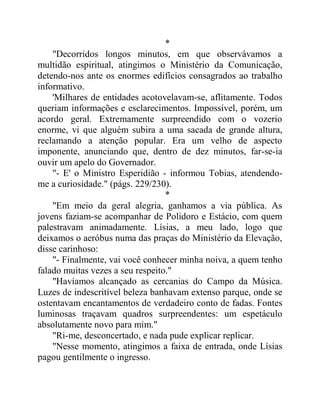*
"Decorridos longos minutos, em que observávamos a
multidão espiritual, atingimos o Ministério da Comunicação,
detendo-nos ante os enormes edifícios consagrados ao trabalho
informativo.
'Milhares de entidades acotovelavam-se, aflitamente. Todos
queriam informações e esclarecimentos. Impossível, porém, um
acordo geral. Extremamente surpreendido com o vozerio
enorme, vi que alguém subira a uma sacada de grande altura,
reclamando a atenção popular. Era um velho de aspecto
imponente, anunciando que, dentro de dez minutos, far-se-ia
ouvir um apelo do Governador.
"- E' o Ministro Esperidião - informou Tobias, atendendo-
me a curiosidade." (págs. 229/230).
*
"Em meio da geral alegria, ganhamos a via pública. As
jovens faziam-se acompanhar de Polidoro e Estácio, com quem
palestravam animadamente. Lísias, a meu lado, logo que
deixamos o aeróbus numa das praças do Ministério da Elevação,
disse carinhoso:
"- Finalmente, vai você conhecer minha noiva, a quem tenho
falado muitas vezes a seu respeito."
"Havíamos alcançado as cercanias do Campo da Música.
Luzes de indescritível beleza banhavam extenso parque, onde se
ostentavam encantamentos de verdadeiro conto de fadas. Fontes
luminosas traçavam quadros surpreendentes: um espetáculo
absolutamente novo para mim."
"Ri-me, desconcertado, e nada pude explicar replicar.
"Nesse momento, atingimos a faixa de entrada, onde Lísias
pagou gentilmente o ingresso.
 