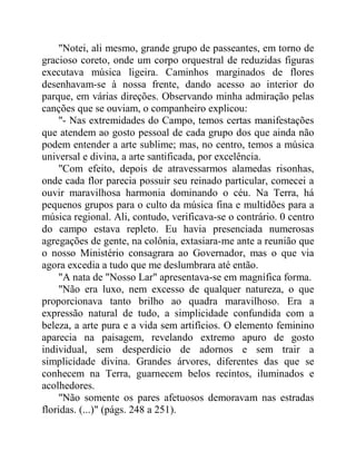 "Notei, ali mesmo, grande grupo de passeantes, em torno de
gracioso coreto, onde um corpo orquestral de reduzidas figuras
executava música ligeira. Caminhos marginados de flores
desenhavam-se à nossa frente, dando acesso ao interior do
parque, em várias direções. Observando minha admiração pelas
canções que se ouviam, o companheiro explicou:
"- Nas extremidades do Campo, temos certas manifestações
que atendem ao gosto pessoal de cada grupo dos que ainda não
podem entender a arte sublime; mas, no centro, temos a música
universal e divina, a arte santificada, por excelência.
"Com efeito, depois de atravessarmos alamedas risonhas,
onde cada flor parecia possuir seu reinado particular, comecei a
ouvir maravilhosa harmonia dominando o céu. Na Terra, há
pequenos grupos para o culto da música fina e multidões para a
música regional. Ali, contudo, verificava-se o contrário. 0 centro
do campo estava repleto. Eu havia presenciada numerosas
agregações de gente, na colônia, extasiara-me ante a reunião que
o nosso Ministério consagrara ao Governador, mas o que via
agora excedia a tudo que me deslumbrara até então.
"A nata de "Nosso Lar" apresentava-se em magnífica forma.
"Não era luxo, nem excesso de qualquer natureza, o que
proporcionava tanto brilho ao quadra maravilhoso. Era a
expressão natural de tudo, a simplicidade confundida com a
beleza, a arte pura e a vida sem artifícios. O elemento feminino
aparecia na paisagem, revelando extremo apuro de gosto
individual, sem desperdício de adornos e sem trair a
simplicidade divina. Grandes árvores, diferentes das que se
conhecem na Terra, guarnecem belos recintos, iluminados e
acolhedores.
"Não somente os pares afetuosos demoravam nas estradas
floridas. (...)" (págs. 248 a 251).
 