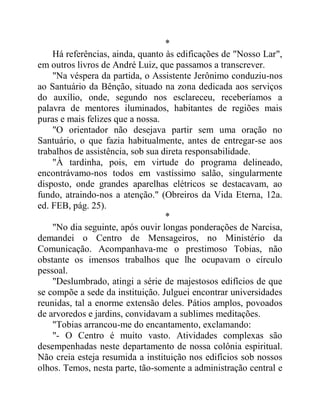*
Há referências, ainda, quanto às edificações de "Nosso Lar",
em outros livros de André Luiz, que passamos a transcrever.
"Na véspera da partida, o Assistente Jerônimo conduziu-nos
ao Santuário da Bênção, situado na zona dedicada aos serviços
do auxílio, onde, segundo nos esclareceu, receberíamos a
palavra de mentores iluminados, habitantes de regiões mais
puras e mais felizes que a nossa.
"O orientador não desejava partir sem uma oração no
Santuário, o que fazia habitualmente, antes de entregar-se aos
trabalhos de assistência, sob sua direta responsabilidade.
"À tardinha, pois, em virtude do programa delineado,
encontrávamo-nos todos em vastíssimo salão, singularmente
disposto, onde grandes aparelhas elétricos se destacavam, ao
fundo, atraindo-nos a atenção." (Obreiros da Vida Eterna, 12a.
ed. FEB, pág. 25).
*
"No dia seguinte, após ouvir longas ponderações de Narcisa,
demandei o Centro de Mensageiros, no Ministério da
Comunicação. Acompanhava-me o prestimoso Tobias, não
obstante os imensos trabalhos que lhe ocupavam o círculo
pessoal.
"Deslumbrado, atingi a série de majestosos edifícios de que
se compõe a sede da instituição. Julguei encontrar universidades
reunidas, tal a enorme extensão deles. Pátios amplos, povoados
de arvoredos e jardins, convidavam a sublimes meditações.
"Tobias arrancou-me do encantamento, exclamando:
"- O Centro é muito vasto. Atividades complexas são
desempenhadas neste departamento de nossa colônia espiritual.
Não creia esteja resumida a instituição nos edifícios sob nossos
olhos. Temos, nesta parte, tão-somente a administração central e
 