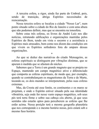A terceira esfera, a rigor, ainda faz parte do Umbral, pois,
sendo de transição, abriga Espíritos necessitados de
reencarnação.
Nessa terceira esfera se localiza a cidade "Nosso Lar", num
ponto situado sobre a cidade do Rio de Janeiro e com uma altura
que não podemos definir, mas que se encontra na ionosfera.
Sobre estas três esferas, os livros de André Luiz nos dão
notícias, retratando edificações e organizações mantidas pelos
Espíritos do Bem, tendo em vista o socorro e a assistência a
Espíritos mais atrasados, bem como nos dizem das condições em
que vivem os Espíritos sofredores fora do amparo dessas
organizações.
*
Ao que se deduz das narrativas do citado Mensageiro, as
esferas espirituais se distinguem por vibrações distintas, que se
apuram à medida que se afastam do núcleo.
Sabemos que a Terra é um grande magneto que se projeta no
Espaço, mantendo um campo magnético ativo e diferenciado
que comporta as esferas espirituais, de modo que, por exemplo,
quando se contrabalançam os magnetismos da Terra e de Marte,
tocando-se, os dois mundos se interpenetram, pelas suas esferas
extremas.
Mas, da Crosta até esse limite, os continentes e os mares se
projetam, e onde o Espírito estiver situado pela sua identidade
vibratória, seja onde for nesse vasto espaço magnético, sob seus
pés terá terra firme e sobre sua cabeça céu aberto, já que seus
sentidos não estarão aptos para perceberem as esferas que lhe
estão acima. Nessa posição terá a mesma geografia planetária
que nos corresponde e o mesmo horário nosso, pois estará sob o
mesmo fuso horário.
 
