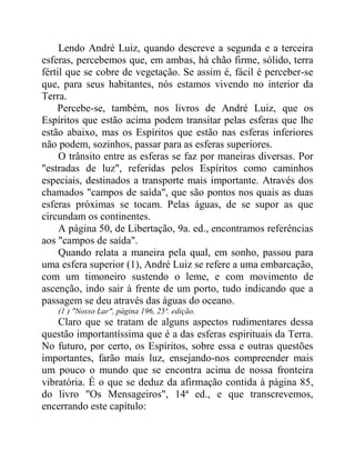 Lendo André Luiz, quando descreve a segunda e a terceira
esferas, percebemos que, em ambas, há chão firme, sólido, terra
fértil que se cobre de vegetação. Se assim é, fácil é perceber-se
que, para seus habitantes, nós estamos vivendo no interior da
Terra.
Percebe-se, também, nos livros de André Luiz, que os
Espíritos que estão acima podem transitar pelas esferas que lhe
estão abaixo, mas os Espíritos que estão nas esferas inferiores
não podem, sozinhos, passar para as esferas superiores.
O trânsito entre as esferas se faz por maneiras diversas. Por
"estradas de luz", referidas pelos Espíritos como caminhos
especiais, destinados a transporte mais importante. Através dos
chamados "campos de saída", que são pontos nos quais as duas
esferas próximas se tocam. Pelas águas, de se supor as que
circundam os continentes.
A página 50, de Libertação, 9a. ed., encontramos referências
aos "campos de saída".
Quando relata a maneira pela qual, em sonho, passou para
uma esfera superior (1), André Luiz se refere a uma embarcação,
com um timoneiro sustendo o leme, e com movimento de
ascenção, indo sair à frente de um porto, tudo indicando que a
passagem se deu através das águas do oceano.
(1 ) "Nosso Lar", página 196, 25ª. edição.
Claro que se tratam de alguns aspectos rudimentares dessa
questão importantíssima que é a das esferas espirituais da Terra.
No futuro, por certo, os Espíritos, sobre essa e outras questões
importantes, farão mais luz, ensejando-nos compreender mais
um pouco o mundo que se encontra acima de nossa fronteira
vibratória. É o que se deduz da afirmação contida à página 85,
do livro "Os Mensageiros", 14ª ed., e que transcrevemos,
encerrando este capítulo:
 