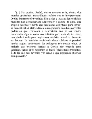 "(...) Há, porém, André, outros mundos sutis, dentro dos
mundos grosseiros, maravilhosas esferas que se interpenetram.
O olho humano sofre variadas limitações e todas as lentes físicas
reunidas não conseguiriam surpreender o campo da alma, que
exige o desenvolvimento das faculdades espirituais para tornar-
se perceptível. A eletricidade e o magnetismo são duas correntes
poderosas que começam a descortinar aos nossos irmãos
encarnados alguma coisa dos infinitos potenciais do invisível,
mas ainda é cedo para cogitarmos de êxito completo. Somente
ao homem de sentidos espirituais desenvolvidos é possível
revelar alguns pormenores das paisagens sob nossos olhos. A
maioria das criaturas ligadas à Crosta não entende estas
verdades, senão após perderem os laços físicos mais grosseiros.
É da lei que não devemos ver senão o que possamos observar
com proveito."
 