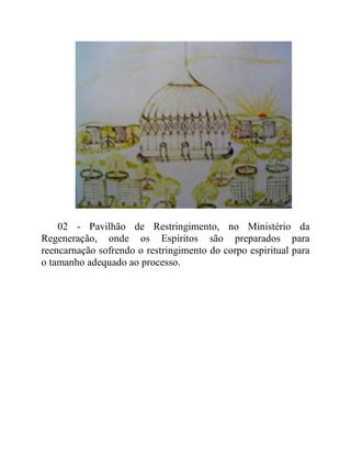 02 - Pavilhão de Restringimento, no Ministério da
Regeneração, onde os Espíritos são preparados para
reencarnação sofrendo o restringimento do corpo espiritual para
o tamanho adequado ao processo.
 