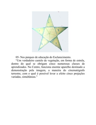 05- Nos parques de educação do Esclarecimento.
“Um verdadeiro castelo de vegetação, em forma de estrela,
dentro do qual se obrigam cinco numerosas classes de
aprendizados. No Centro, funciona enorme aparelho destinado a
demonstração pela imagem, a maneira do cinematógrafo
terrestre, com o qual é possível levar a efeito cinco projeções
variadas, simultâneas.”
 