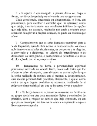 8 - Ninguém é constrangido a pensar dessa ou daquela
forma, por força dos princípios universais que nos governam.
Cada consciência, encarnada ou desencarnada, é livre, em
pensamento, para escolher o caminho que lhe aprouver, ainda
que esteja, transitoriamente, nos resultados infelizes de opções
que haja feito, no passado, resultados nos quais a criatura pode
amenizar ou agravar a própria situação, na pauta da conduta que
adote.
*
9 - Compreensível que os seres humanos transfiram para a
Vida Espiritual, quando lhes ocorra à desencarnação, os ideais
nobilitantes e as paixões deprimentes, os desgostos e as alegrias,
a convicção e a descrença, os valores do entendimento e os
desmandos da inteligência, o conhecimento deficitário e a ânsia
de elevação de que se vejam possuídos.
*
10 - Renascendo na Terra, a personalidade espiritual
permanece internada no veículo físico, cercada de testes que lhe
aferem o valor alcançado, com alicerces na assimilação do que
já tenha realizado de melhor, em si mesma; e, desencarnando,
essa mesma personalidade patenteia, claramente, o que é, como
está e em que degrau evolutivo se acomoda, irradiando de si
própria o clima espiritual em que se lhe apraz viver e conviver.
*
11 - No berço terrestre, a pessoa se reassume na família ou
no grupo social em que deva reaprender lições e conclusões do
pretérito, com o resgate de débitos que haja contraído, ou em
que possa prosseguir nas tarefas de amor e cooperação às quais
livremente se empenha.
*
 