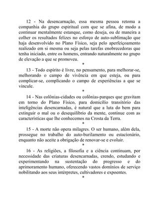 12 - Na desencarnação, essa mesma pessoa retoma a
companhia do grupo espiritual com que se afina, de modo a
continuar mentalmente estanque, como deseja, ou de maneira a
colher os resultados felizes no esforço de auto-sublimação que
haja desenvolvido no Plano Físico, seja pelo aperfeiçoamento
realizado em si mesma ou seja pelas tarefas enobrecedoras que
tenha iniciado, entre os homens, entrando naturalmente no grupo
de elevação a que se promoveu.
*
13 - Todo espírito é livre, no pensamento, para melhorar-se,
melhorando o campo de vivência em que esteja, ou para
complicar-se, complicando o campo de experiências a que se
vincule.
*
14 - Nas colônias-cidades ou colônias-parques que gravitam
em torno do Plano Físico, para domicílio transitório das
inteligências desencarnadas, é natural que a luta do bem para
extinguir o mal ou o desequilíbrio da mente, continue com as
características que lhe conhecemos na Crosta da Terra.
*
15 - A morte não opera milagres. O ser humano, além dela,
prossegue no trabalho do auto-burilamento ou estacionário,
enquanto não aceite a obrigação de renovar-se e evoluir.
*
16 - As religiões, a filosofia e a ciência continuam, por
necessidade das criaturas desencarnadas, crendo, estudando e
experimentando na sustentação do progresso e do
aprimoramento humano, oferecendo vastos domínios de serviço
nobilitando aos seus intérpretes, cultivadores e expoentes.
*
 