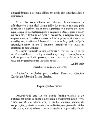 desequilibrados e os mais sábios em apoio dos desorientados e
ignorantes.
*
21 - Nas comunidades de criaturas desencarnadas, a
afinidade é o clima ideal para a união dos seres, o interesse pela
ascensão do espírito aos planos superiores é a marca de todos
aqueles que já despertaram para o respeito a Deus e para o amor
ao próximo, o trabalho do bem é incessante, a religião não tem
dogmatismo, a filosofia acata os melhores pensamentos onde se
manifestem, a ciência é humanitária e o esforço pelo próprio
aperfeiçoamento íntimo é impulso infatigável em todas as
criaturas de boa vontade.
22 - Além da morte, a vida continua e, com mais clareza, aí
se vê a realidade da teologia simples que rege a evolução, em
tudo o que a evolução possua em comum com a Natureza: "A
cada um segundo as suas próprias obras".
André Luiz
Uberaba, 17 de junho de 1983.
(Anotações recebidas pelo médium Francisco Cândido
Xavier, em Uberaba, Minas Gerais).
Explicação Necessária
Desconhecida que sou da grande família espírita, e do
público em geral, a quem é destinada à mensagem deste livro,
vinda do Mundo Maior, com a minha pequena parcela de
cooperação, gostaria de contar, neste limiar, um pouco da minha
vida para que os queridos leitores se inteirem da precariedade de
 