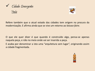  Cidade Emergente
     Pavia

Refere também que o atual estado das cidades tem origem na procura da
modernização. E afirma ainda que se vive um retorno ao laissez-faire.



O que ele quer dizer é que quando é construído algo, pensa-se apenas
naquela peça, e não no meio onde vai ser inserida a peça.
E acaba por denominar a isto uma “arquitetura sem lugar”, originando assim
a cidade fragmentada.
 