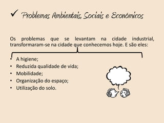 Problemas Ambientais, Sociais e Económicos

Os problemas que se levantam na cidade industrial,
transformaram-se na cidade que conhecemos hoje. E são eles:

•   A higiene;
•   Reduzida qualidade de vida;
•   Mobilidade;
•   Organização do espaço;
•   Utilização do solo.
 